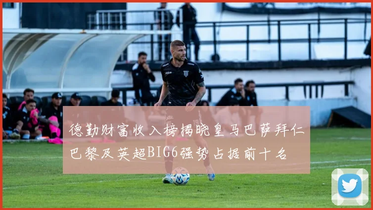 德勤财富收入榜揭晓皇马巴萨拜仁巴黎及英超BIG6强势占据前十名