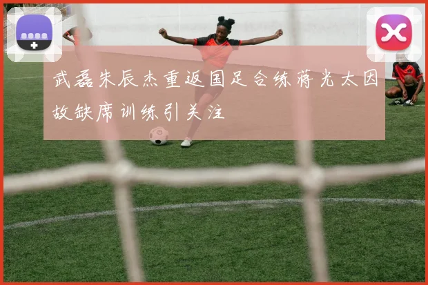武磊朱辰杰重返国足合练蒋光太因故缺席训练引关注
