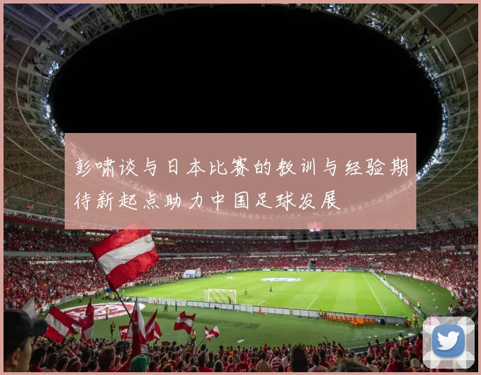 彭啸谈与日本比赛的教训与经验期待新起点助力中国足球发展