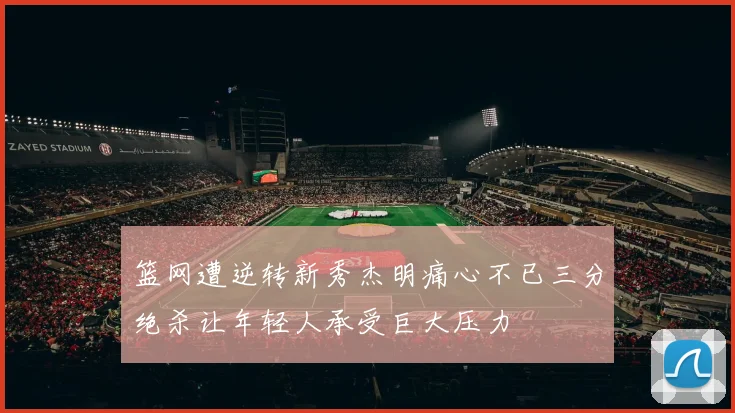 篮网遭逆转新秀杰明痛心不已三分绝杀让年轻人承受巨大压力