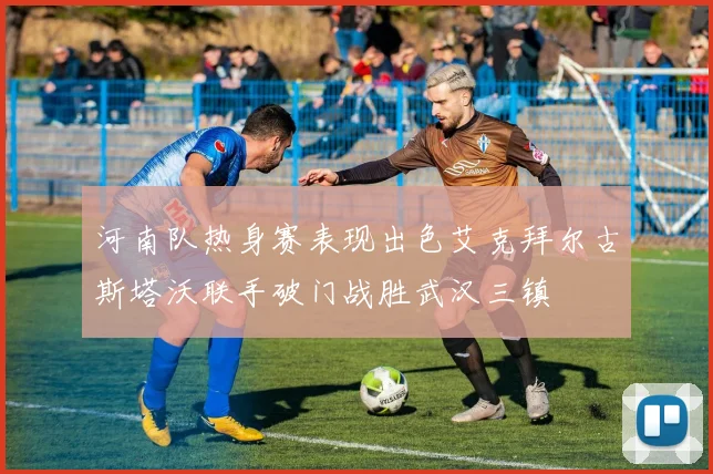 河南队热身赛表现出色艾克拜尔古斯塔沃联手破门战胜武汉三镇