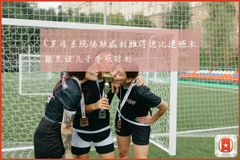C罗母亲现场助威利雅得德比遗憾未能见证儿子夺冠时刻