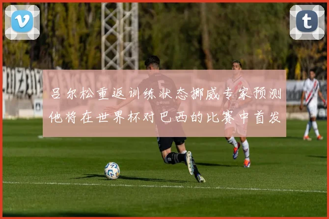 吕尔松重返训练状态挪威专家预测他将在世界杯对巴西的比赛中首发出战