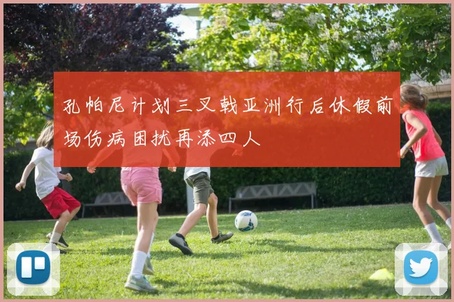 孔帕尼计划三叉戟亚洲行后休假前场伤病困扰再添四人