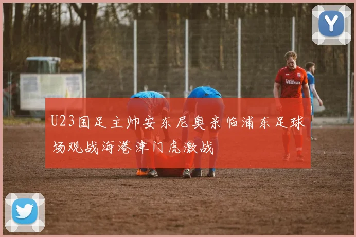 U23国足主帅安东尼奥亲临浦东足球场观战海港津门虎激战