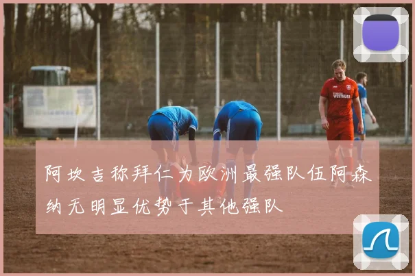 阿坎吉称拜仁为欧洲最强队伍阿森纳无明显优势于其他强队