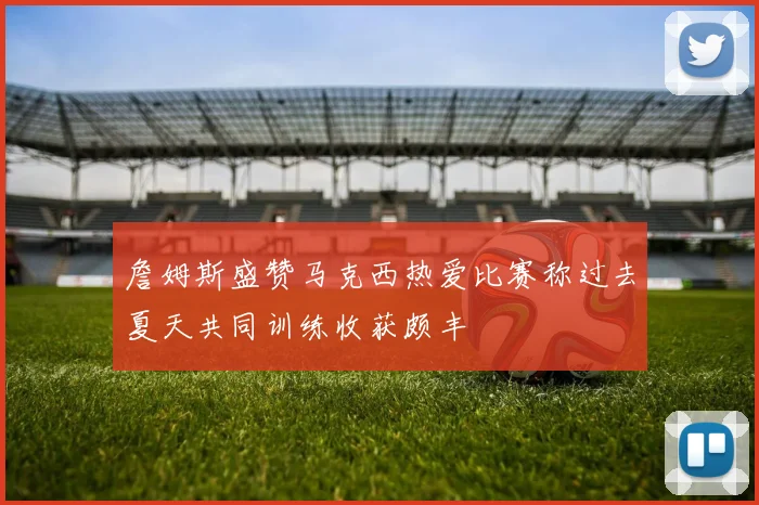 詹姆斯盛赞马克西热爱比赛称过去夏天共同训练收获颇丰