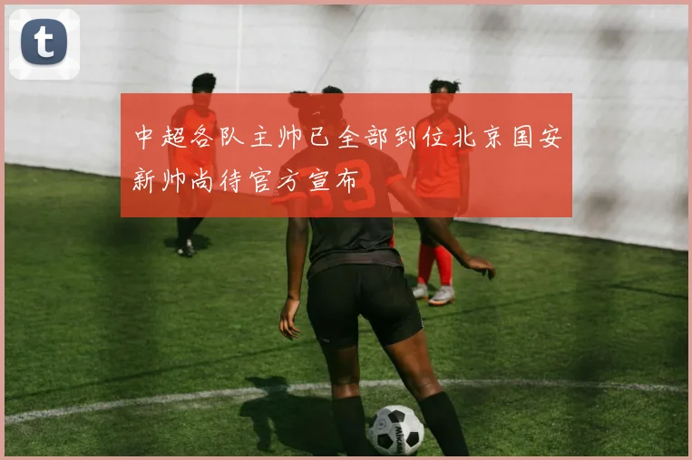 中超各队主帅已全部到位北京国安新帅尚待官方宣布