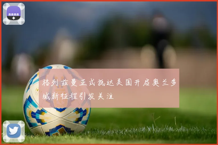 格列兹曼正式抵达美国开启奥兰多城新征程引发关注