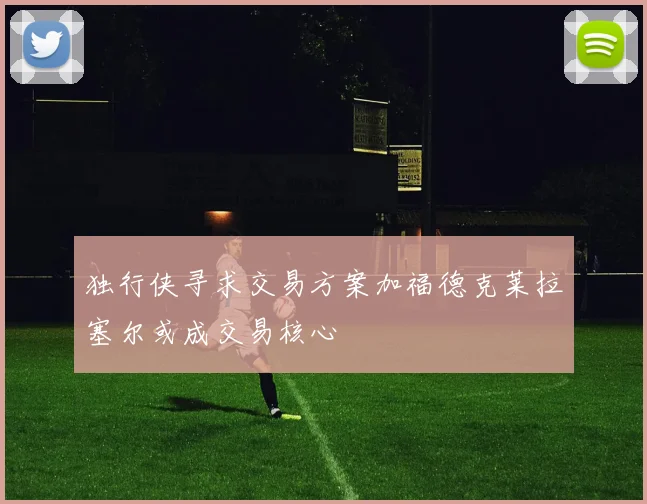 独行侠寻求交易方案加福德克莱拉塞尔或成交易核心
